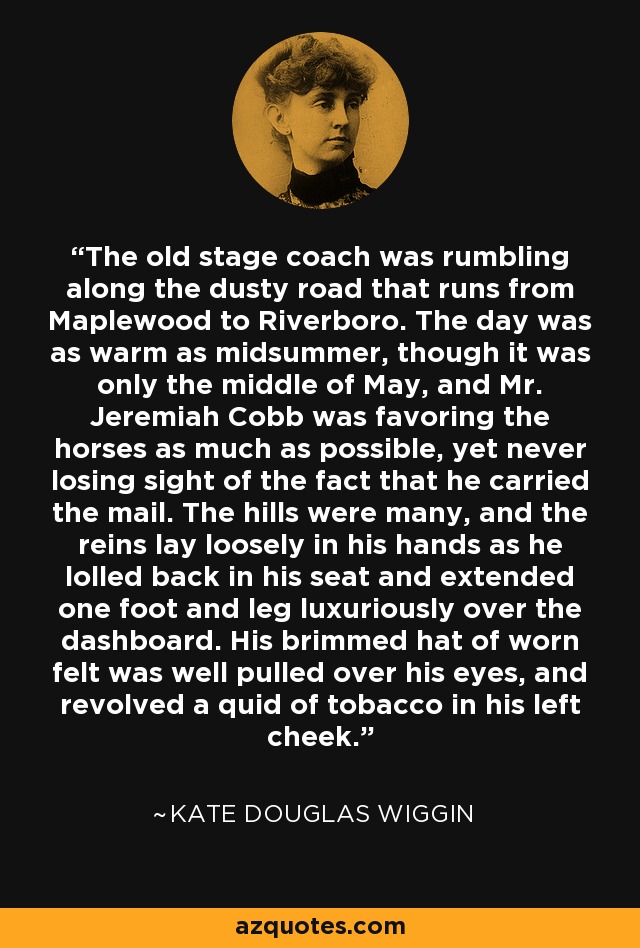 The old stage coach was rumbling along the dusty road that runs from Maplewood to Riverboro. The day was as warm as midsummer, though it was only the middle of May, and Mr. Jeremiah Cobb was favoring the horses as much as possible, yet never losing sight of the fact that he carried the mail. The hills were many, and the reins lay loosely in his hands as he lolled back in his seat and extended one foot and leg luxuriously over the dashboard. His brimmed hat of worn felt was well pulled over his eyes, and revolved a quid of tobacco in his left cheek. - Kate Douglas Wiggin