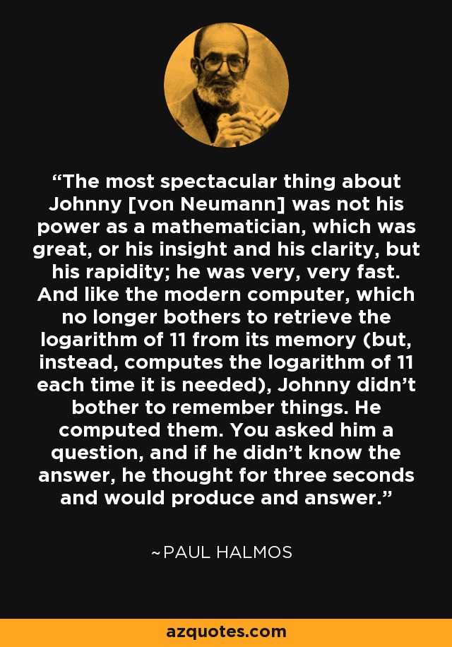 The most spectacular thing about Johnny [von Neumann] was not his power as a mathematician, which was great, or his insight and his clarity, but his rapidity; he was very, very fast. And like the modern computer, which no longer bothers to retrieve the logarithm of 11 from its memory (but, instead, computes the logarithm of 11 each time it is needed), Johnny didn't bother to remember things. He computed them. You asked him a question, and if he didn't know the answer, he thought for three seconds and would produce and answer. - Paul Halmos