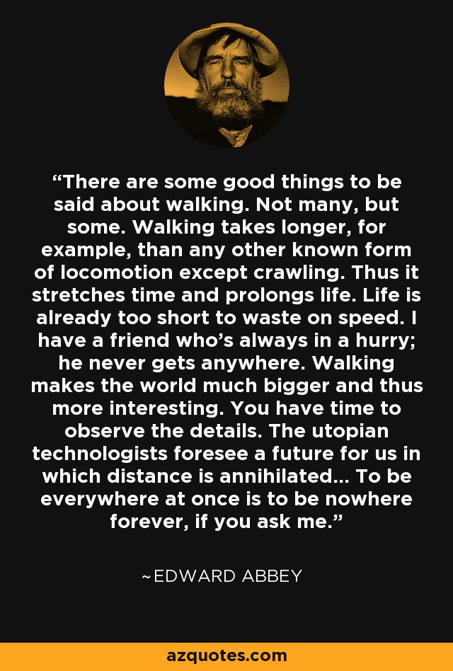 There are some good things to be said about walking. Not many, but some. Walking takes longer, for example, than any other known form of locomotion except crawling. Thus it stretches time and prolongs life. Life is already too short to waste on speed. I have a friend who's always in a hurry; he never gets anywhere. Walking makes the world much bigger and thus more interesting. You have time to observe the details. The utopian technologists foresee a future for us in which distance is annihilated... To be everywhere at once is to be nowhere forever, if you ask me. - Edward Abbey