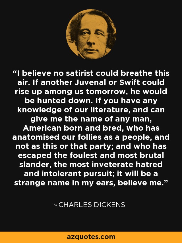 I believe no satirist could breathe this air. If another Juvenal or Swift could rise up among us tomorrow, he would be hunted down. If you have any knowledge of our literature, and can give me the name of any man, American born and bred, who has anatomised our follies as a people, and not as this or that party; and who has escaped the foulest and most brutal slander, the most inveterate hatred and intolerant pursuit; it will be a strange name in my ears, believe me. - Charles Dickens