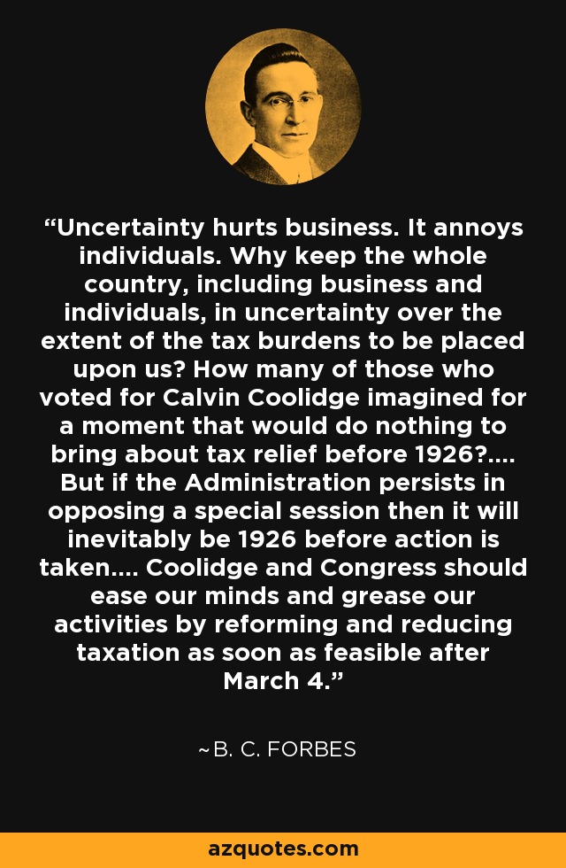 Uncertainty hurts business. It annoys individuals. Why keep the whole country, including business and individuals, in uncertainty over the extent of the tax burdens to be placed upon us? How many of those who voted for Calvin Coolidge imagined for a moment that would do nothing to bring about tax relief before 1926?.... But if the Administration persists in opposing a special session then it will inevitably be 1926 before action is taken.... Coolidge and Congress should ease our minds and grease our activities by reforming and reducing taxation as soon as feasible after March 4. - B. C. Forbes
