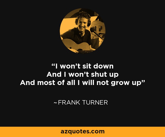 I won't sit down And I won't shut up And most of all I will not grow up - Frank Turner