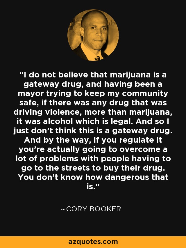I do not believe that marijuana is a gateway drug, and having been a mayor trying to keep my community safe, if there was any drug that was driving violence, more than marijuana, it was alcohol which is legal. And so I just don't think this is a gateway drug. And by the way, if you regulate it you're actually going to overcome a lot of problems with people having to go to the streets to buy their drug. You don't know how dangerous that is. - Cory Booker