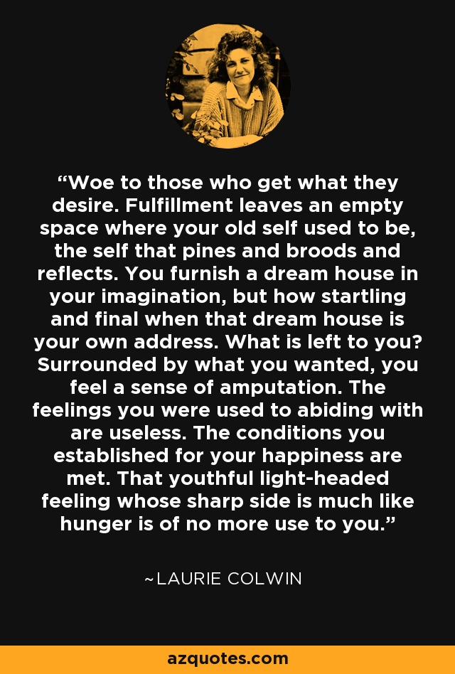 Woe to those who get what they desire. Fulfillment leaves an empty space where your old self used to be, the self that pines and broods and reflects. You furnish a dream house in your imagination, but how startling and final when that dream house is your own address. What is left to you? Surrounded by what you wanted, you feel a sense of amputation. The feelings you were used to abiding with are useless. The conditions you established for your happiness are met. That youthful light-headed feeling whose sharp side is much like hunger is of no more use to you. - Laurie Colwin