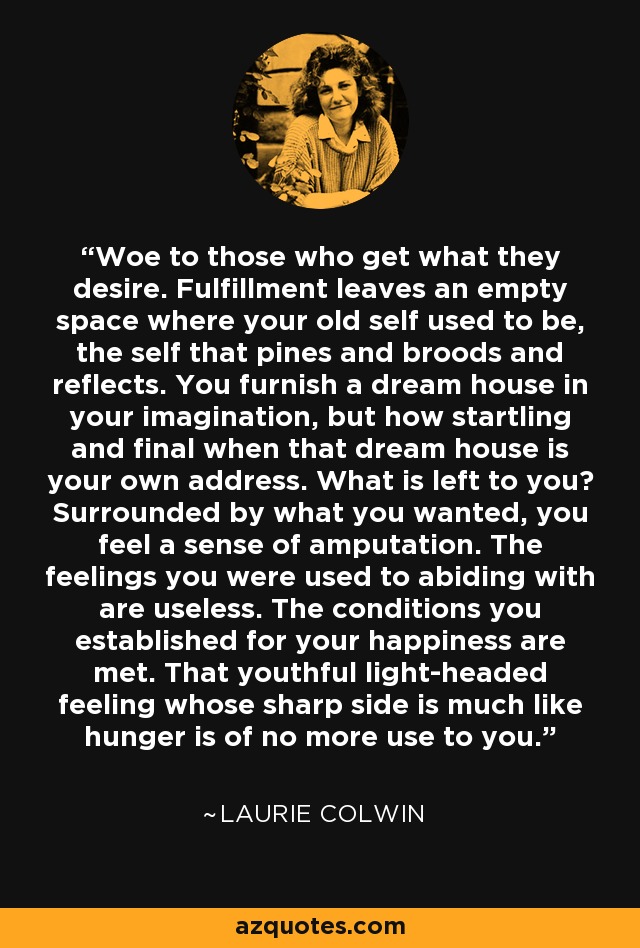 Woe to those who get what they desire. Fulfillment leaves an empty space where your old self used to be, the self that pines and broods and reflects. You furnish a dream house in your imagination, but how startling and final when that dream house is your own address. What is left to you? Surrounded by what you wanted, you feel a sense of amputation. The feelings you were used to abiding with are useless. The conditions you established for your happiness are met. That youthful light-headed feeling whose sharp side is much like hunger is of no more use to you. - Laurie Colwin