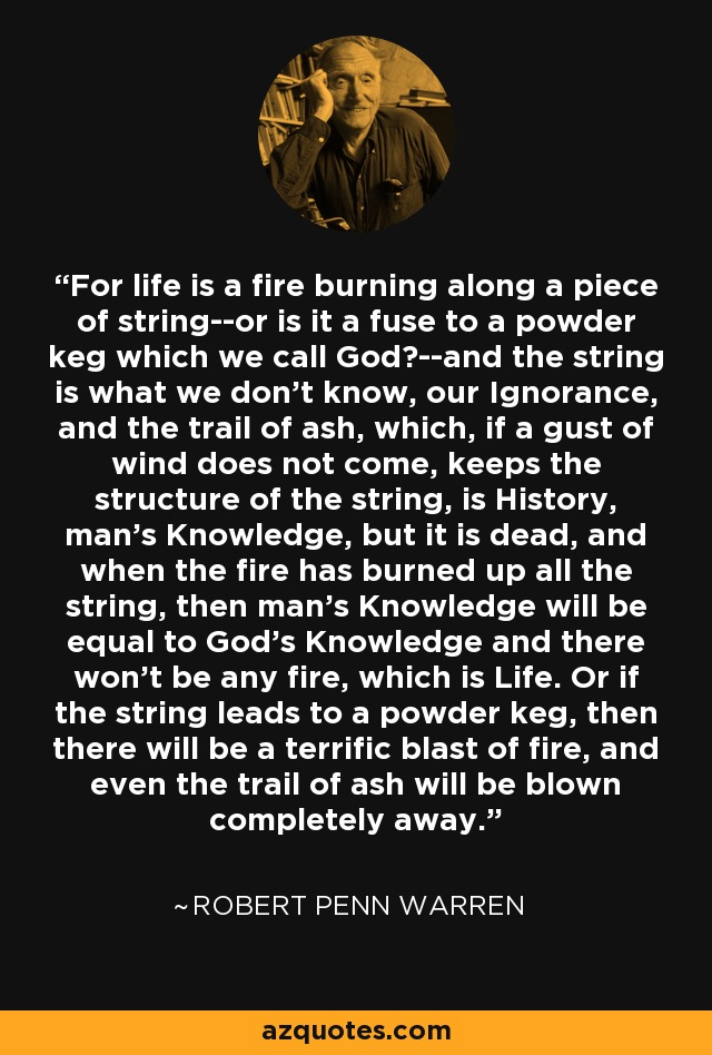 For life is a fire burning along a piece of string--or is it a fuse to a powder keg which we call God?--and the string is what we don't know, our Ignorance, and the trail of ash, which, if a gust of wind does not come, keeps the structure of the string, is History, man's Knowledge, but it is dead, and when the fire has burned up all the string, then man's Knowledge will be equal to God's Knowledge and there won't be any fire, which is Life. Or if the string leads to a powder keg, then there will be a terrific blast of fire, and even the trail of ash will be blown completely away. - Robert Penn Warren