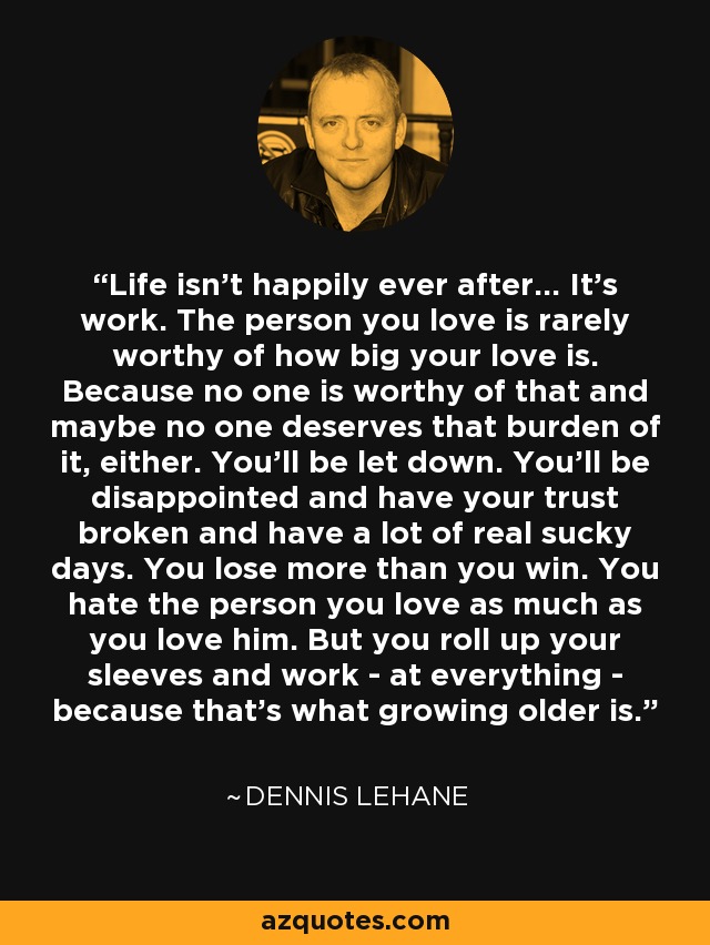 Life isn't happily ever after... It's work. The person you love is rarely worthy of how big your love is. Because no one is worthy of that and maybe no one deserves that burden of it, either. You'll be let down. You'll be disappointed and have your trust broken and have a lot of real sucky days. You lose more than you win. You hate the person you love as much as you love him. But you roll up your sleeves and work - at everything - because that's what growing older is. - Dennis Lehane