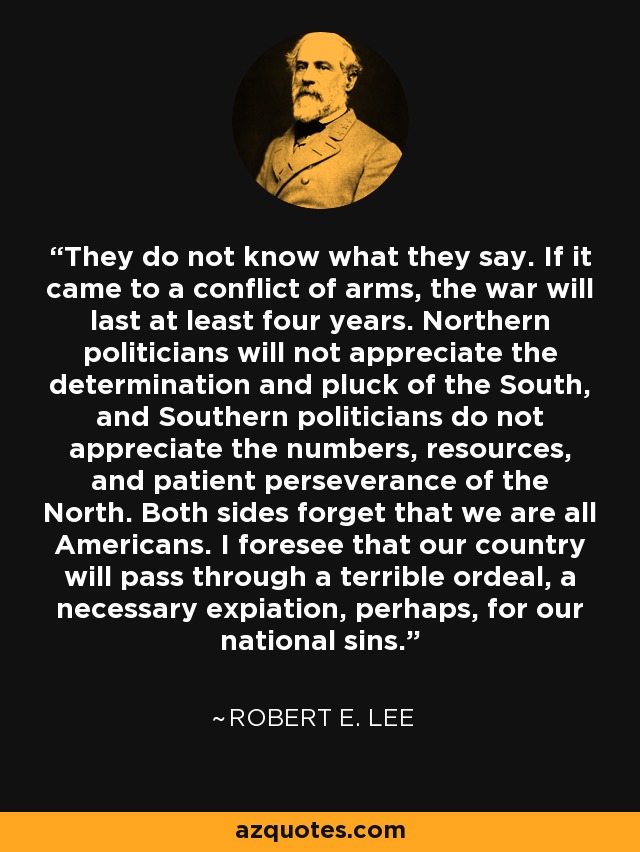 They do not know what they say. If it came to a conflict of arms, the war will last at least four years. Northern politicians will not appreciate the determination and pluck of the South, and Southern politicians do not appreciate the numbers, resources, and patient perseverance of the North. Both sides forget that we are all Americans. I foresee that our country will pass through a terrible ordeal, a necessary expiation, perhaps, for our national sins. - Robert E. Lee