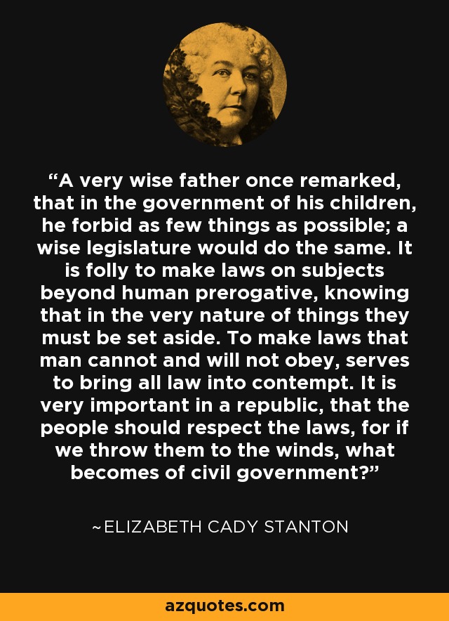 A very wise father once remarked, that in the government of his children, he forbid as few things as possible; a wise legislature would do the same. It is folly to make laws on subjects beyond human prerogative, knowing that in the very nature of things they must be set aside. To make laws that man cannot and will not obey, serves to bring all law into contempt. It is very important in a republic, that the people should respect the laws, for if we throw them to the winds, what becomes of civil government? - Elizabeth Cady Stanton