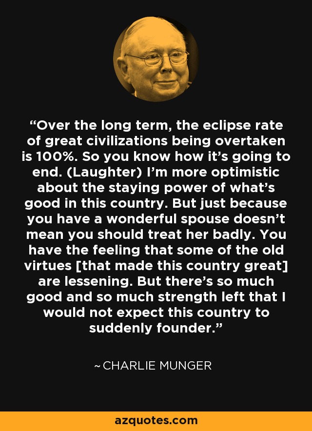 Over the long term, the eclipse rate of great civilizations being overtaken is 100%. So you know how it's going to end. (Laughter) I'm more optimistic about the staying power of what's good in this country. But just because you have a wonderful spouse doesn't mean you should treat her badly. You have the feeling that some of the old virtues [that made this country great] are lessening. But there's so much good and so much strength left that I would not expect this country to suddenly founder. - Charlie Munger