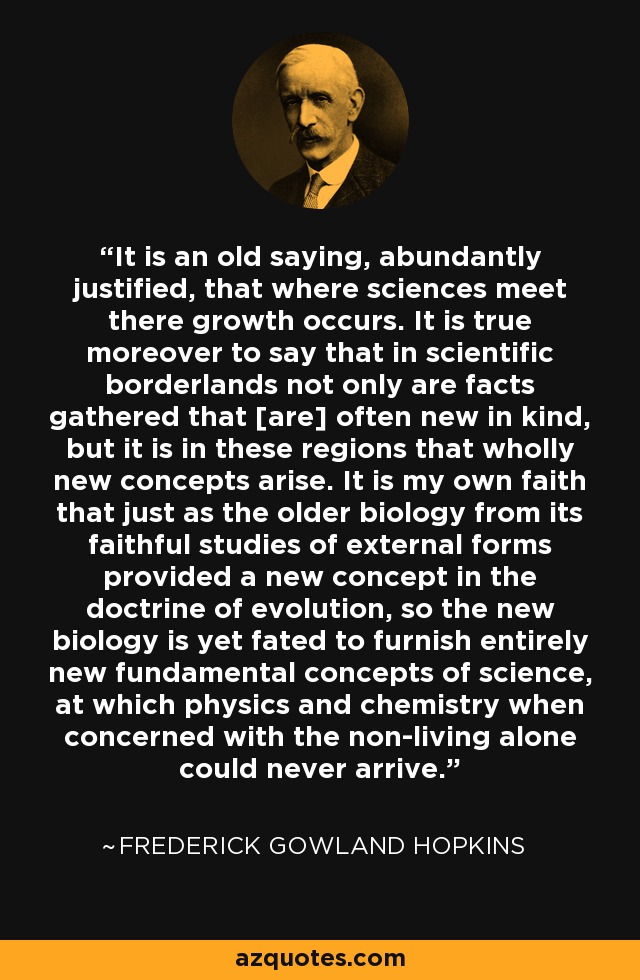 It is an old saying, abundantly justified, that where sciences meet there growth occurs. It is true moreover to say that in scientific borderlands not only are facts gathered that [are] often new in kind, but it is in these regions that wholly new concepts arise. It is my own faith that just as the older biology from its faithful studies of external forms provided a new concept in the doctrine of evolution, so the new biology is yet fated to furnish entirely new fundamental concepts of science, at which physics and chemistry when concerned with the non-living alone could never arrive. - Frederick Gowland Hopkins