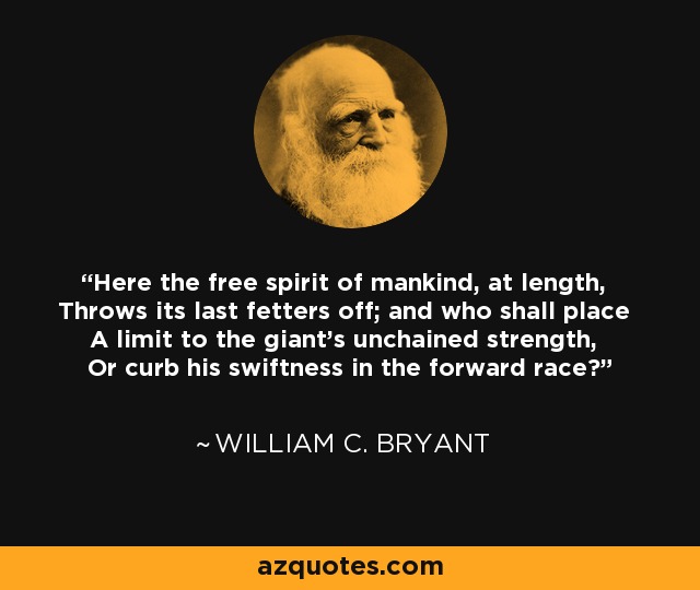 Here the free spirit of mankind, at length, Throws its last fetters off; and who shall place A limit to the giant's unchained strength, Or curb his swiftness in the forward race? - William C. Bryant