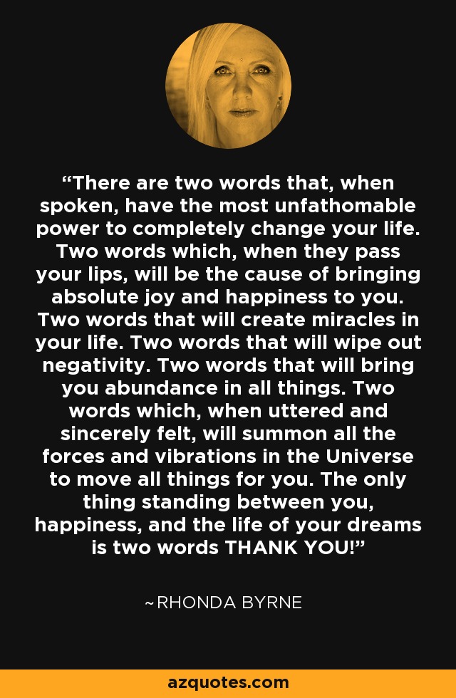 There are two words that, when spoken, have the most unfathomable power to completely change your life. Two words which, when they pass your lips, will be the cause of bringing absolute joy and happiness to you. Two words that will create miracles in your life. Two words that will wipe out negativity. Two words that will bring you abundance in all things. Two words which, when uttered and sincerely felt, will summon all the forces and vibrations in the Universe to move all things for you. The only thing standing between you, happiness, and the life of your dreams is two words THANK YOU! - Rhonda Byrne