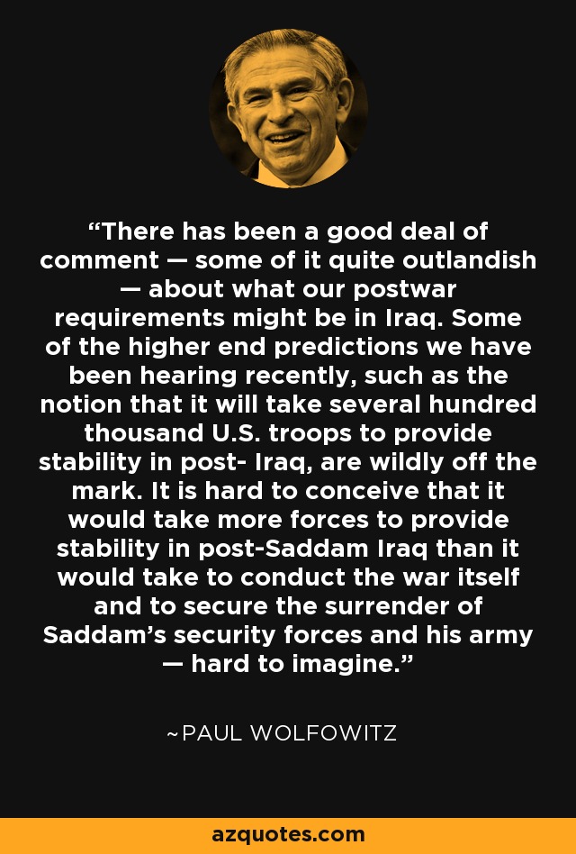 There has been a good deal of comment — some of it quite outlandish — about what our postwar requirements might be in Iraq. Some of the higher end predictions we have been hearing recently, such as the notion that it will take several hundred thousand U.S. troops to provide stability in post- Iraq, are wildly off the mark. It is hard to conceive that it would take more forces to provide stability in post-Saddam Iraq than it would take to conduct the war itself and to secure the surrender of Saddam's security forces and his army — hard to imagine. - Paul Wolfowitz