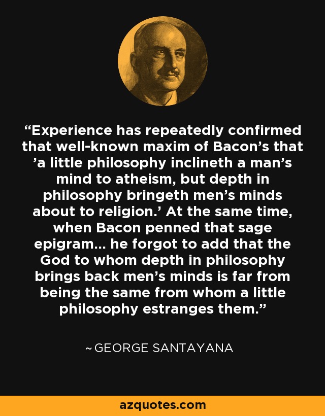Experience has repeatedly confirmed that well-known maxim of Bacon's that 'a little philosophy inclineth a man's mind to atheism, but depth in philosophy bringeth men's minds about to religion.' At the same time, when Bacon penned that sage epigram... he forgot to add that the God to whom depth in philosophy brings back men's minds is far from being the same from whom a little philosophy estranges them. - George Santayana