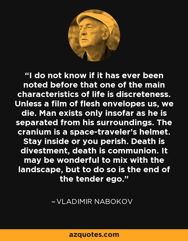 I do not know if it has ever been noted before that one of the main characteristics of life is discreteness. Unless a film of flesh envelopes us, we die. Man exists only insofar as he is separated from his surroundings. The cranium is a space-traveler's helmet. Stay inside or you perish. Death is divestment, death is communion. It may be wonderful to mix with the landscape, but to do so is the end of the tender ego. - Vladimir Nabokov