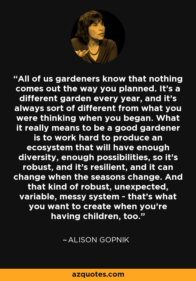 All of us gardeners know that nothing comes out the way you planned. It's a different garden every year, and it's always sort of different from what you were thinking when you began. What it really means to be a good gardener is to work hard to produce an ecosystem that will have enough diversity, enough possibilities, so it's robust, and it's resilient, and it can change when the seasons change. And that kind of robust, unexpected, variable, messy system - that's what you want to create when you're having children, too. - Alison Gopnik