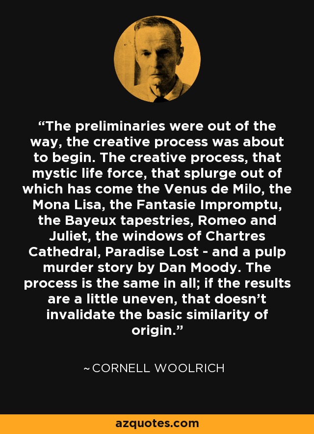 The preliminaries were out of the way, the creative process was about to begin. The creative process, that mystic life force, that splurge out of which has come the Venus de Milo, the Mona Lisa, the Fantasie Impromptu, the Bayeux tapestries, Romeo and Juliet, the windows of Chartres Cathedral, Paradise Lost - and a pulp murder story by Dan Moody. The process is the same in all; if the results are a little uneven, that doesn't invalidate the basic similarity of origin. - Cornell Woolrich