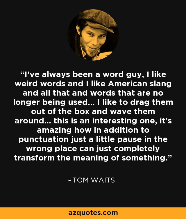 I’ve always been a word guy, I like weird words and I like American slang and all that and words that are no longer being used… I like to drag them out of the box and wave them around… this is an interesting one, it’s amazing how in addition to punctuation just a little pause in the wrong place can just completely transform the meaning of something. - Tom Waits