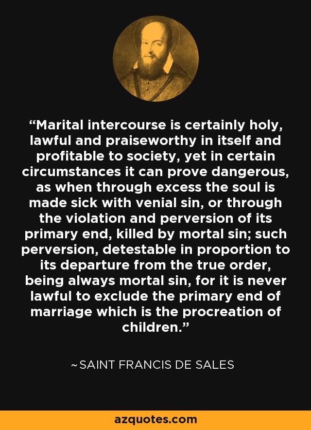 Marital intercourse is certainly holy, lawful and praiseworthy in itself and profitable to society, yet in certain circumstances it can prove dangerous, as when through excess the soul is made sick with venial sin, or through the violation and perversion of its primary end, killed by mortal sin; such perversion, detestable in proportion to its departure from the true order, being always mortal sin, for it is never lawful to exclude the primary end of marriage which is the procreation of children. - Saint Francis de Sales
