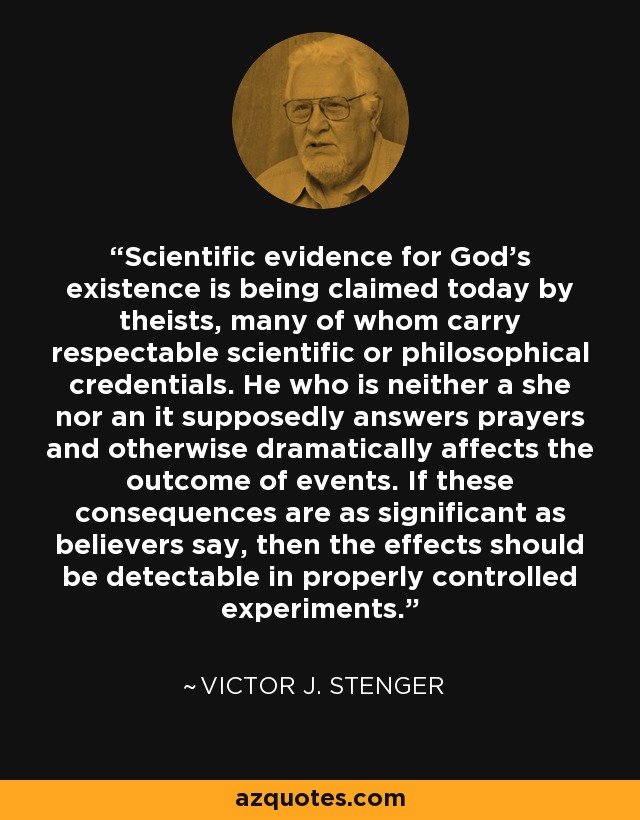 Scientific evidence for God's existence is being claimed today by theists, many of whom carry respectable scientific or philosophical credentials. He who is neither a she nor an it supposedly answers prayers and otherwise dramatically affects the outcome of events. If these consequences are as significant as believers say, then the effects should be detectable in properly controlled experiments. - Victor J. Stenger
