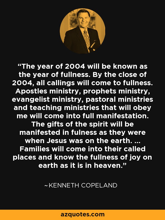 The year of 2004 will be known as the year of fullness. By the close of 2004, all callings will come to fullness. Apostles ministry, prophets ministry, evangelist ministry, pastoral ministries and teaching ministries that will obey me will come into full manifestation. The gifts of the spirit will be manifested in fulness as they were when Jesus was on the earth. ... Families will come into their called places and know the fullness of joy on earth as it is in heaven. - Kenneth Copeland