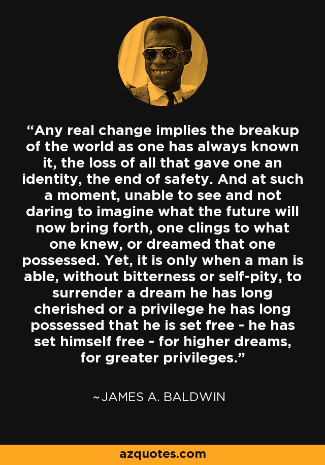 Any real change implies the breakup of the world as one has always known it, the loss of all that gave one an identity, the end of safety. And at such a moment, unable to see and not daring to imagine what the future will now bring forth, one clings to what one knew, or dreamed that one possessed. Yet, it is only when a man is able, without bitterness or self-pity, to surrender a dream he has long cherished or a privilege he has long possessed that he is set free - he has set himself free - for higher dreams, for greater privileges. - James A. Baldwin