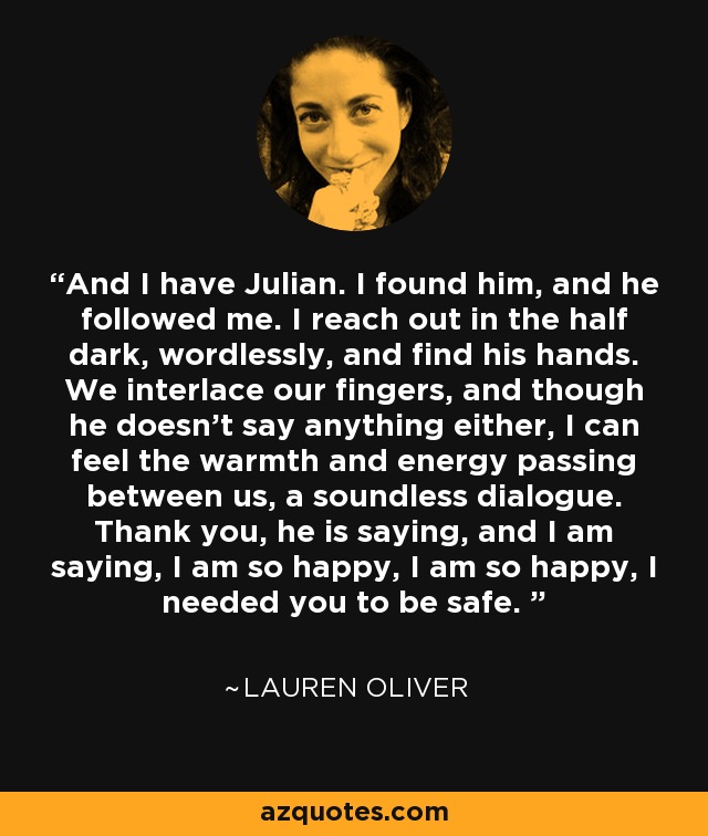 And I have Julian. I found him, and he followed me. I reach out in the half dark, wordlessly, and find his hands. We interlace our fingers, and though he doesn't say anything either, I can feel the warmth and energy passing between us, a soundless dialogue. Thank you, he is saying, and I am saying, I am so happy, I am so happy, I needed you to be safe.  - Lauren Oliver