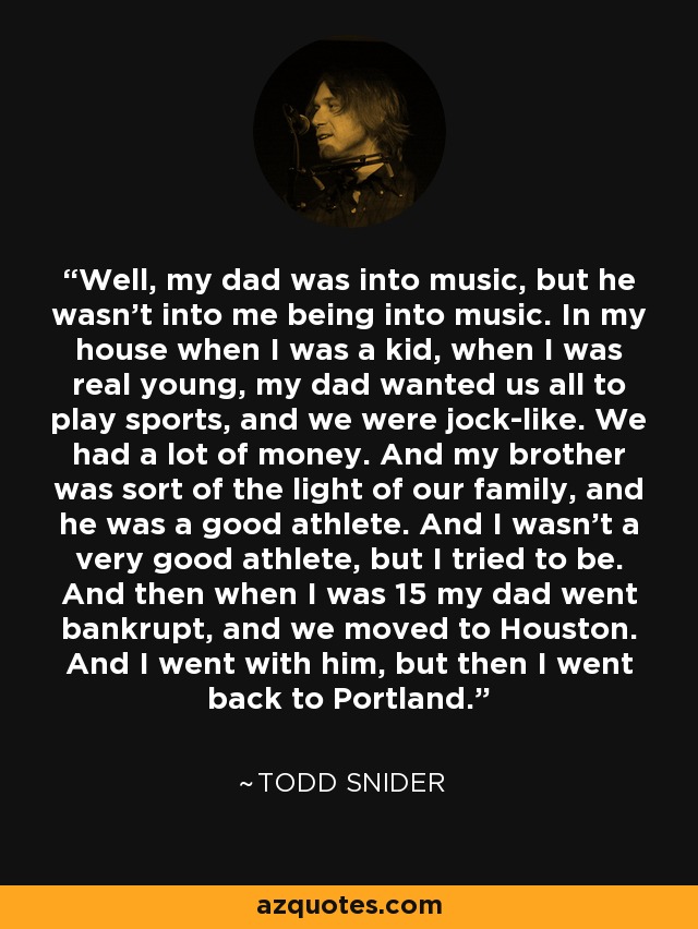 Well, my dad was into music, but he wasn't into me being into music. In my house when I was a kid, when I was real young, my dad wanted us all to play sports, and we were jock-like. We had a lot of money. And my brother was sort of the light of our family, and he was a good athlete. And I wasn't a very good athlete, but I tried to be. And then when I was 15 my dad went bankrupt, and we moved to Houston. And I went with him, but then I went back to Portland. - Todd Snider