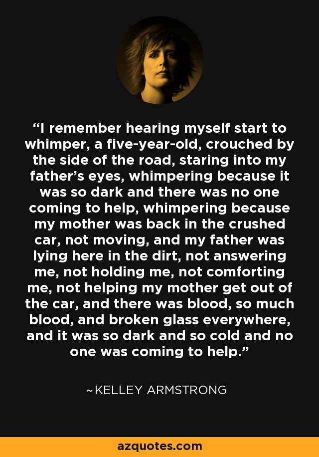 I remember hearing myself start to whimper, a five-year-old, crouched by the side of the road, staring into my father's eyes, whimpering because it was so dark and there was no one coming to help, whimpering because my mother was back in the crushed car, not moving, and my father was lying here in the dirt, not answering me, not holding me, not comforting me, not helping my mother get out of the car, and there was blood, so much blood, and broken glass everywhere, and it was so dark and so cold and no one was coming to help. - Kelley Armstrong