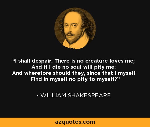 I shall despair. There is no creature loves me; And if I die no soul will pity me: And wherefore should they, since that I myself Find in myself no pity to myself? - William Shakespeare