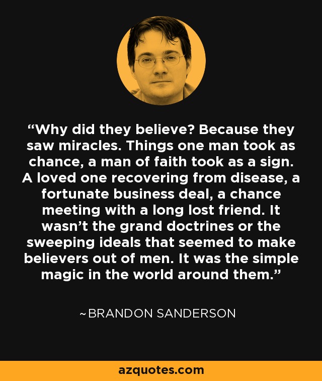 Why did they believe? Because they saw miracles. Things one man took as chance, a man of faith took as a sign. A loved one recovering from disease, a fortunate business deal, a chance meeting with a long lost friend. It wasn't the grand doctrines or the sweeping ideals that seemed to make believers out of men. It was the simple magic in the world around them. - Brandon Sanderson