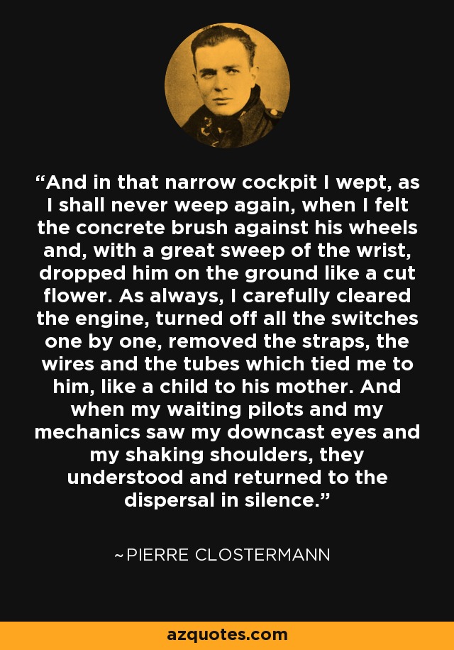 And in that narrow cockpit I wept, as I shall never weep again, when I felt the concrete brush against his wheels and, with a great sweep of the wrist, dropped him on the ground like a cut flower. As always, I carefully cleared the engine, turned off all the switches one by one, removed the straps, the wires and the tubes which tied me to him, like a child to his mother. And when my waiting pilots and my mechanics saw my downcast eyes and my shaking shoulders, they understood and returned to the dispersal in silence. - Pierre Clostermann