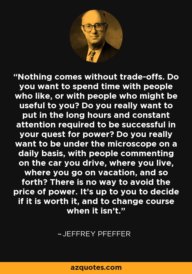 Nothing comes without trade-offs. Do you want to spend time with people who like, or with people who might be useful to you? Do you really want to put in the long hours and constant attention required to be successful in your quest for power? Do you really want to be under the microscope on a daily basis, with people commenting on the car you drive, where you live, where you go on vacation, and so forth? There is no way to avoid the price of power. It's up to you to decide if it is worth it, and to change course when it isn't. - Jeffrey Pfeffer