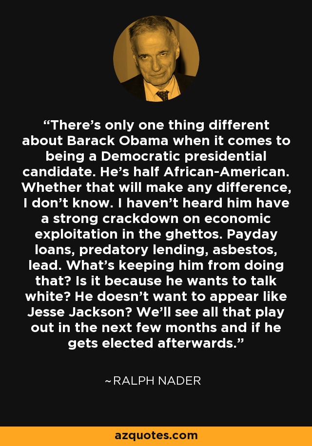 There's only one thing different about Barack Obama when it comes to being a Democratic presidential candidate. He's half African-American. Whether that will make any difference, I don't know. I haven't heard him have a strong crackdown on economic exploitation in the ghettos. Payday loans, predatory lending, asbestos, lead. What's keeping him from doing that? Is it because he wants to talk white? He doesn't want to appear like Jesse Jackson? We'll see all that play out in the next few months and if he gets elected afterwards. - Ralph Nader