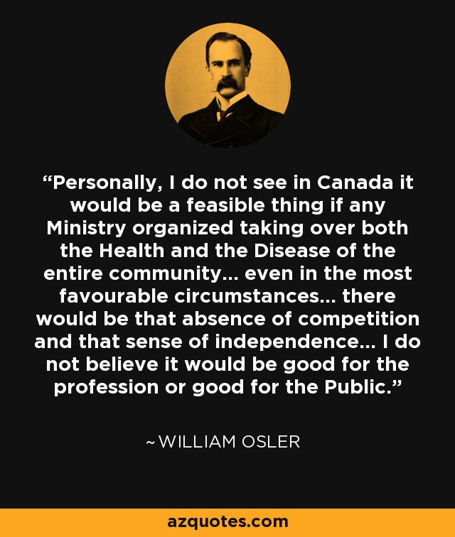 Personally, I do not see in Canada it would be a feasible thing if any Ministry organized taking over both the Health and the Disease of the entire community... even in the most favourable circumstances... there would be that absence of competition and that sense of independence... I do not believe it would be good for the profession or good for the Public. - William Osler