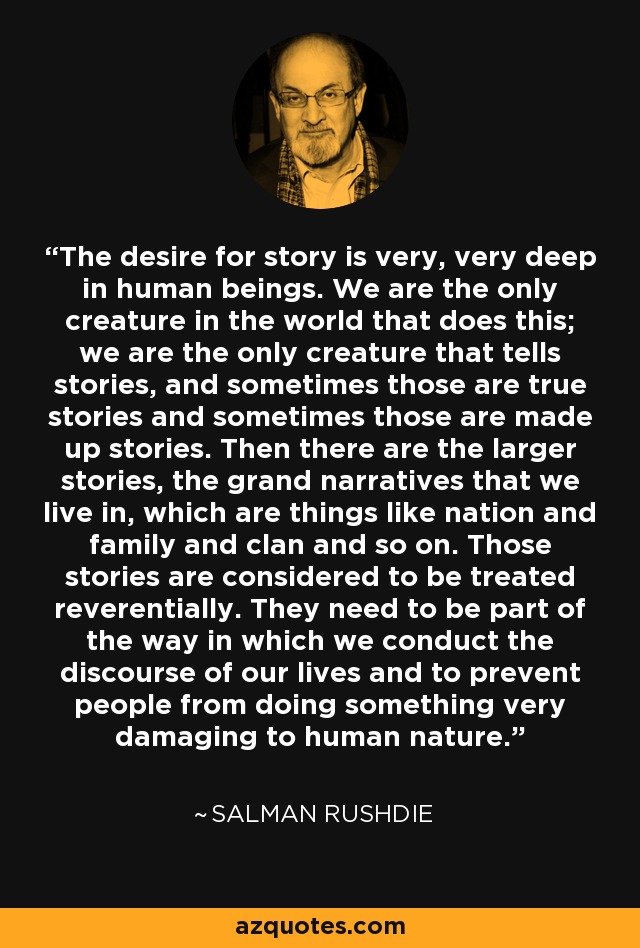 The desire for story is very, very deep in human beings. We are the only creature in the world that does this; we are the only creature that tells stories, and sometimes those are true stories and sometimes those are made up stories. Then there are the larger stories, the grand narratives that we live in, which are things like nation and family and clan and so on. Those stories are considered to be treated reverentially. They need to be part of the way in which we conduct the discourse of our lives and to prevent people from doing something very damaging to human nature. - Salman Rushdie