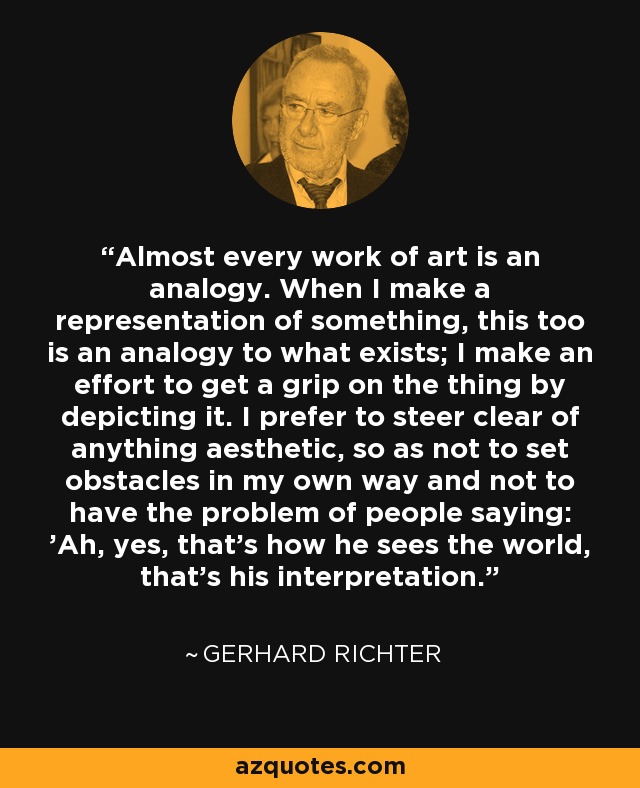 Almost every work of art is an analogy. When I make a representation of something, this too is an analogy to what exists; I make an effort to get a grip on the thing by depicting it. I prefer to steer clear of anything aesthetic, so as not to set obstacles in my own way and not to have the problem of people saying: 'Ah, yes, that's how he sees the world, that's his interpretation.' - Gerhard Richter