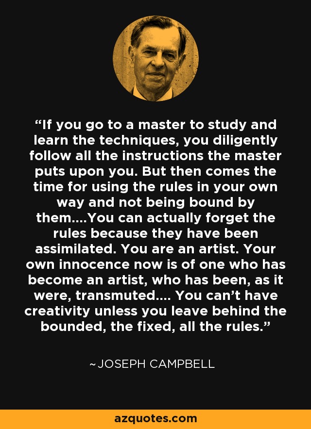 If you go to a master to study and learn the techniques, you diligently follow all the instructions the master puts upon you. But then comes the time for using the rules in your own way and not being bound by them....You can actually forget the rules because they have been assimilated. You are an artist. Your own innocence now is of one who has become an artist, who has been, as it were, transmuted.... You can't have creativity unless you leave behind the bounded, the fixed, all the rules. - Joseph Campbell