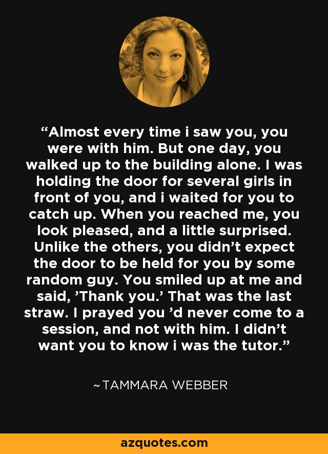 Almost every time i saw you, you were with him. But one day, you walked up to the building alone. I was holding the door for several girls in front of you, and i waited for you to catch up. When you reached me, you look pleased, and a little surprised. Unlike the others, you didn't expect the door to be held for you by some random guy. You smiled up at me and said, 'Thank you.' That was the last straw. I prayed you 'd never come to a session, and not with him. I didn't want you to know i was the tutor. - Tammara Webber