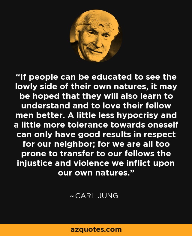 If people can be educated to see the lowly side of their own natures, it may be hoped that they will also learn to understand and to love their fellow men better. A little less hypocrisy and a little more tolerance towards oneself can only have good results in respect for our neighbor; for we are all too prone to transfer to our fellows the injustice and violence we inflict upon our own natures. - Carl Jung