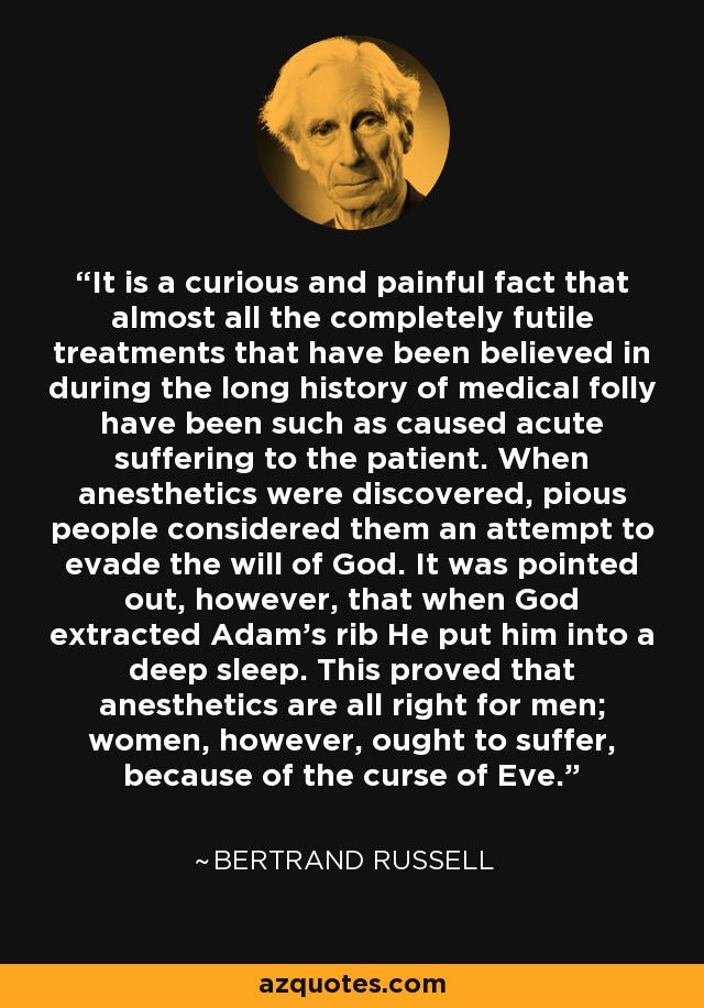 It is a curious and painful fact that almost all the completely futile treatments that have been believed in during the long history of medical folly have been such as caused acute suffering to the patient. When anesthetics were discovered, pious people considered them an attempt to evade the will of God. It was pointed out, however, that when God extracted Adam's rib He put him into a deep sleep. This proved that anesthetics are all right for men; women, however, ought to suffer, because of the curse of Eve. - Bertrand Russell