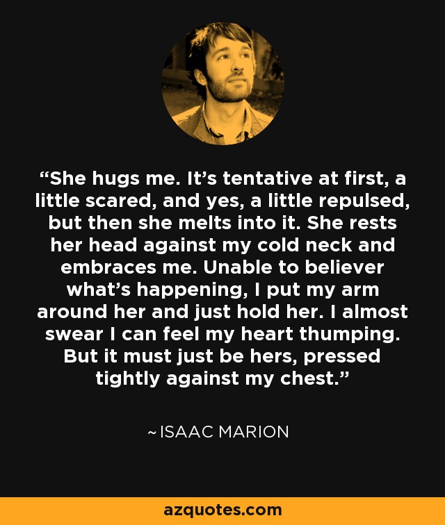 She hugs me. It's tentative at first, a little scared, and yes, a little repulsed, but then she melts into it. She rests her head against my cold neck and embraces me. Unable to believer what's happening, I put my arm around her and just hold her. I almost swear I can feel my heart thumping. But it must just be hers, pressed tightly against my chest. - Isaac Marion