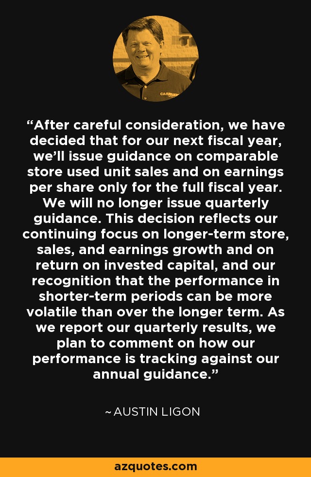 After careful consideration, we have decided that for our next fiscal year, we'll issue guidance on comparable store used unit sales and on earnings per share only for the full fiscal year. We will no longer issue quarterly guidance. This decision reflects our continuing focus on longer-term store, sales, and earnings growth and on return on invested capital, and our recognition that the performance in shorter-term periods can be more volatile than over the longer term. As we report our quarterly results, we plan to comment on how our performance is tracking against our annual guidance. - Austin Ligon