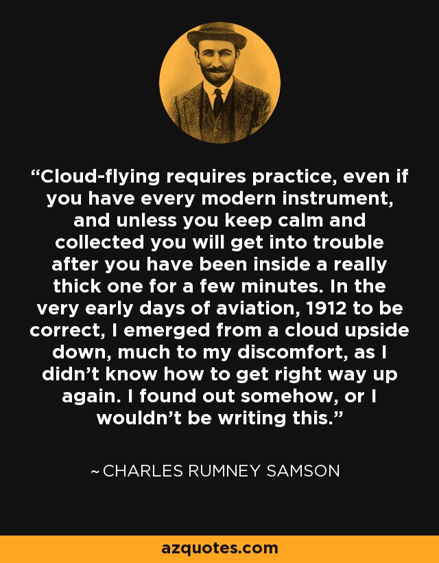Cloud-flying requires practice, even if you have every modern instrument, and unless you keep calm and collected you will get into trouble after you have been inside a really thick one for a few minutes. In the very early days of aviation, 1912 to be correct, I emerged from a cloud upside down, much to my discomfort, as I didn't know how to get right way up again. I found out somehow, or I wouldn't be writing this. - Charles Rumney Samson