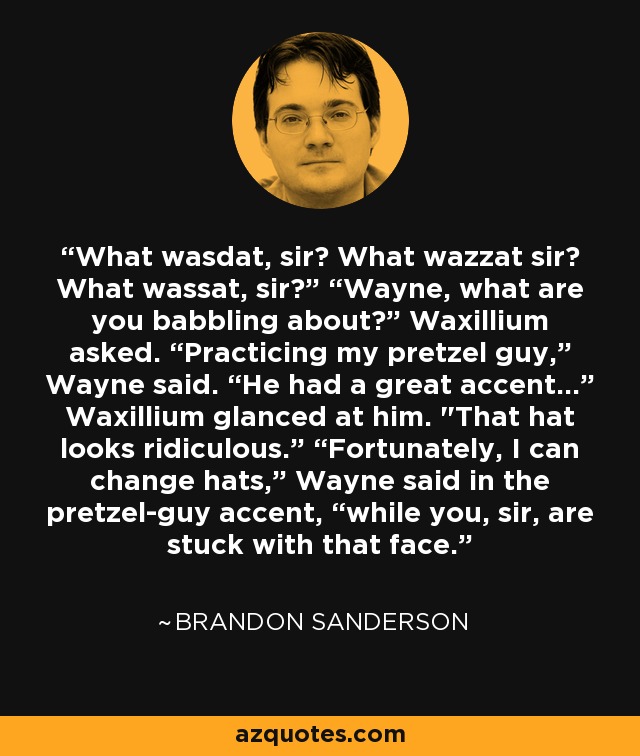 What wasdat, sir? What wazzat sir? What wassat, sir?” “Wayne, what are you babbling about?” Waxillium asked. “Practicing my pretzel guy,” Wayne said. “He had a great accent...” Waxillium glanced at him. 