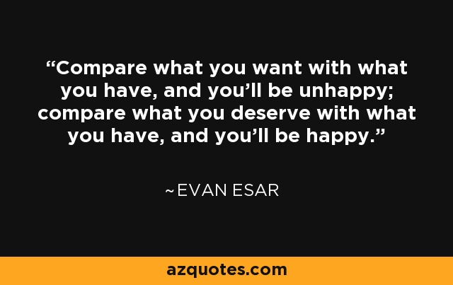 Compare what you want with what you have, and you'll be unhappy; compare what you deserve with what you have, and you'll be happy. - Evan Esar