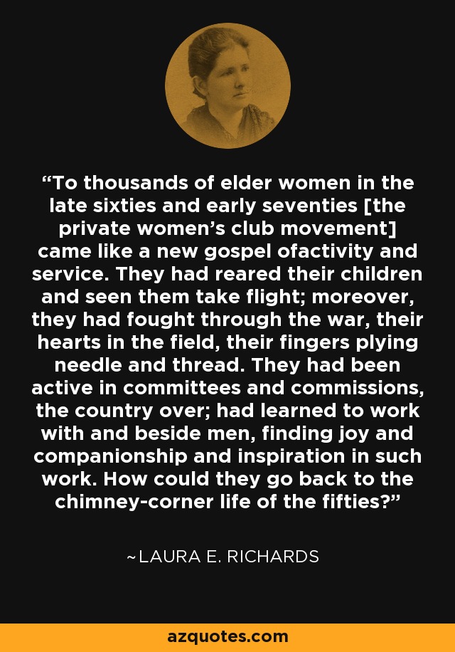 To thousands of elder women in the late sixties and early seventies [the private women's club movement] came like a new gospel ofactivity and service. They had reared their children and seen them take flight; moreover, they had fought through the war, their hearts in the field, their fingers plying needle and thread. They had been active in committees and commissions, the country over; had learned to work with and beside men, finding joy and companionship and inspiration in such work. How could they go back to the chimney-corner life of the fifties? - Laura E. Richards