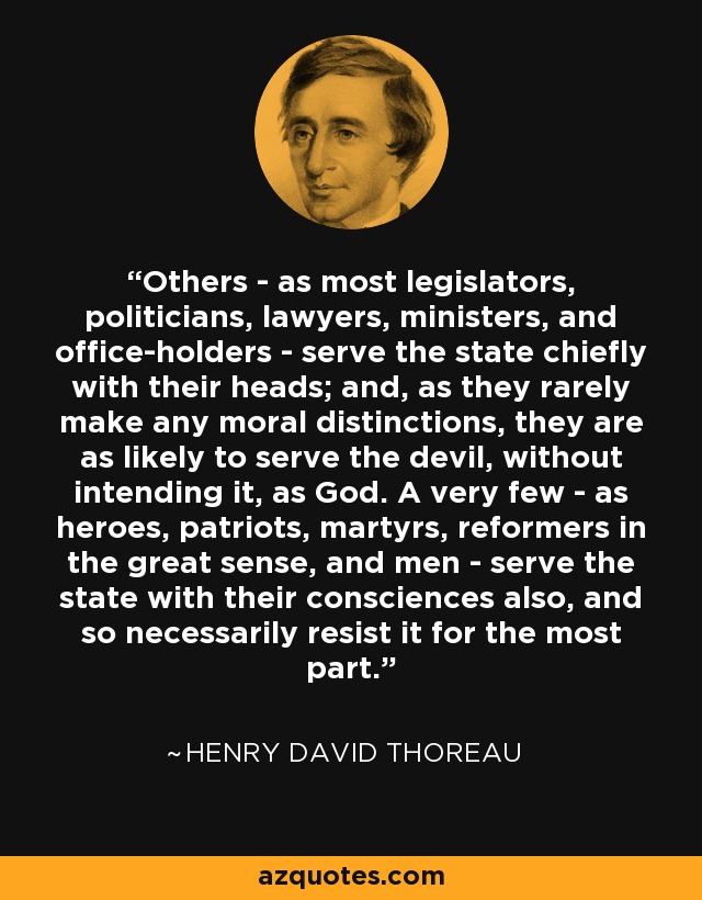 Others - as most legislators, politicians, lawyers, ministers, and office-holders - serve the state chiefly with their heads; and, as they rarely make any moral distinctions, they are as likely to serve the devil, without intending it, as God. A very few - as heroes, patriots, martyrs, reformers in the great sense, and men - serve the state with their consciences also, and so necessarily resist it for the most part. - Henry David Thoreau