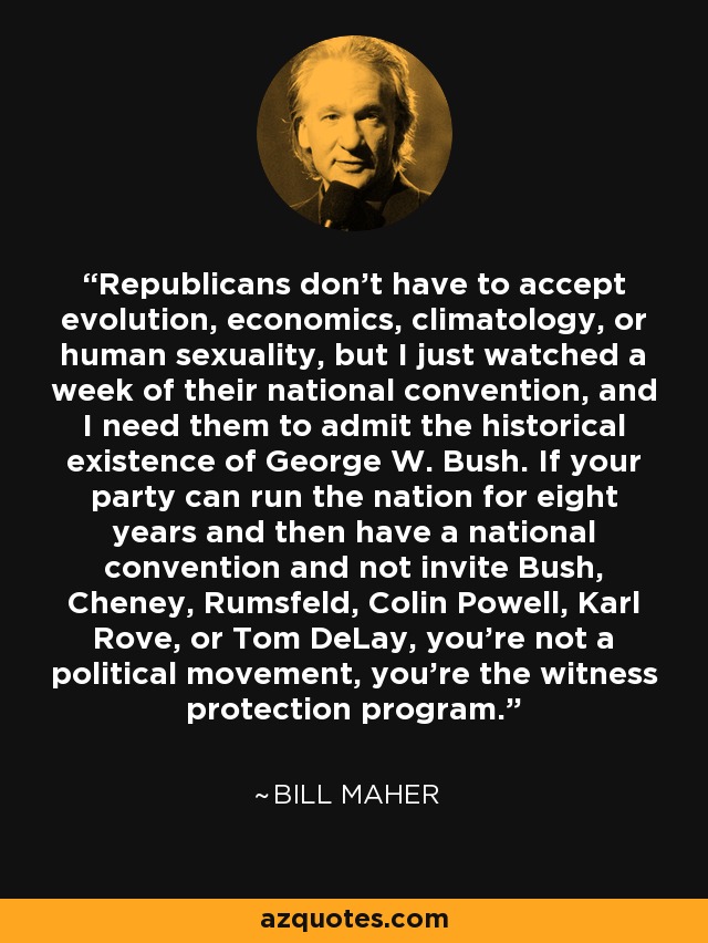 Republicans don't have to accept evolution, economics, climatology, or human sexuality, but I just watched a week of their national convention, and I need them to admit the historical existence of George W. Bush. If your party can run the nation for eight years and then have a national convention and not invite Bush, Cheney, Rumsfeld, Colin Powell, Karl Rove, or Tom DeLay, you're not a political movement, you're the witness protection program. - Bill Maher